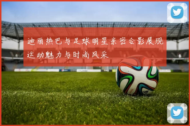 迪丽热巴与足球明星亲密合影展现运动魅力与时尚风采