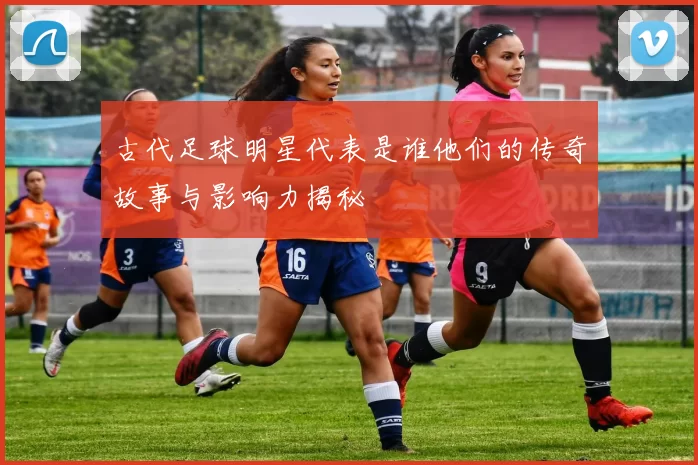 古代足球明星代表是谁他们的传奇故事与影响力揭秘