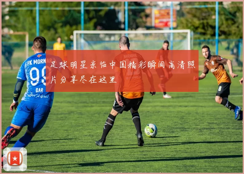 足球明星亲临中国精彩瞬间高清照片分享尽在这里