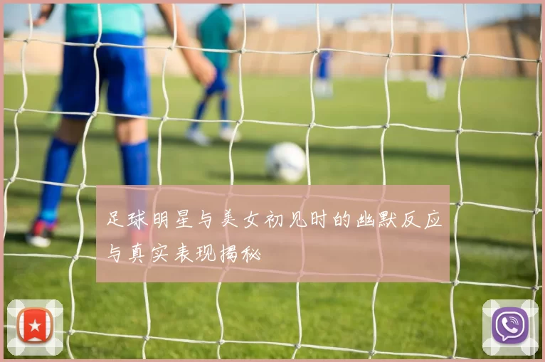 足球明星与美女初见时的幽默反应与真实表现揭秘