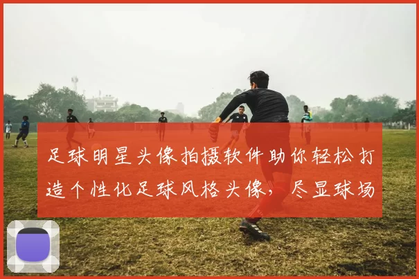 足球明星头像拍摄软件助你轻松打造个性化足球风格头像，尽显球场魅力