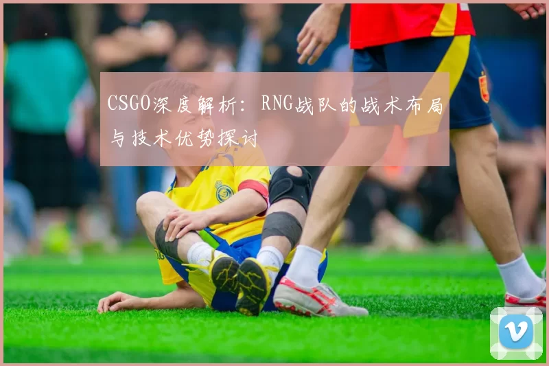 CSGO深度解析：RNG战队的战术布局与技术优势探讨
