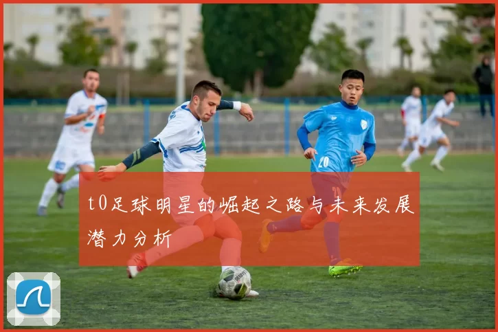 t0足球明星的崛起之路与未来发展潜力分析