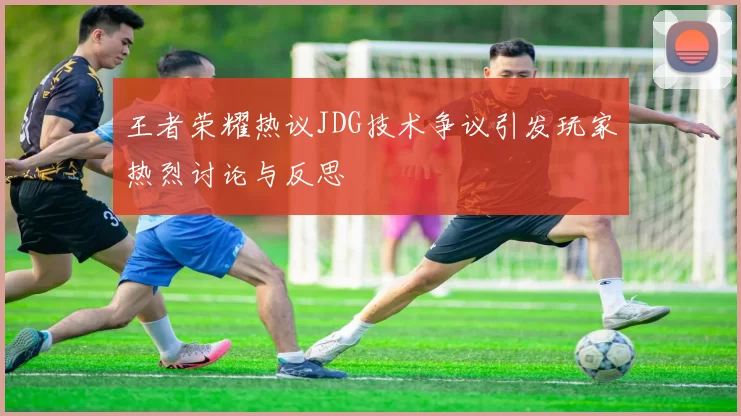 王者荣耀热议JDG技术争议引发玩家热烈讨论与反思