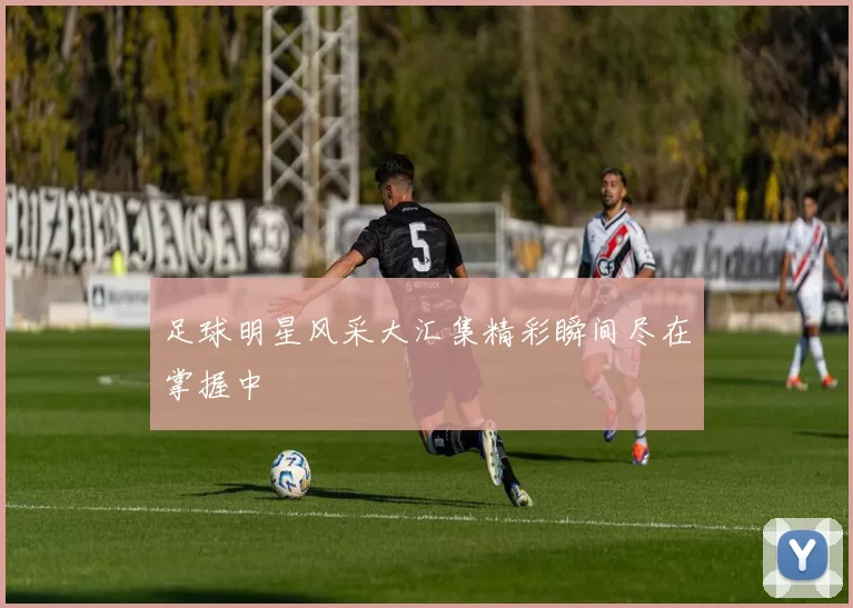 足球明星风采大汇集精彩瞬间尽在掌握中
