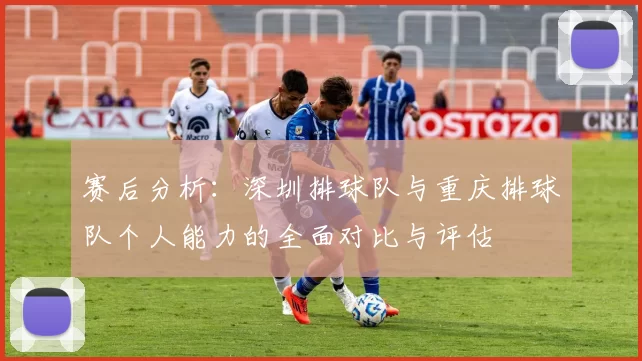 赛后分析：深圳排球队与重庆排球队个人能力的全面对比与评估