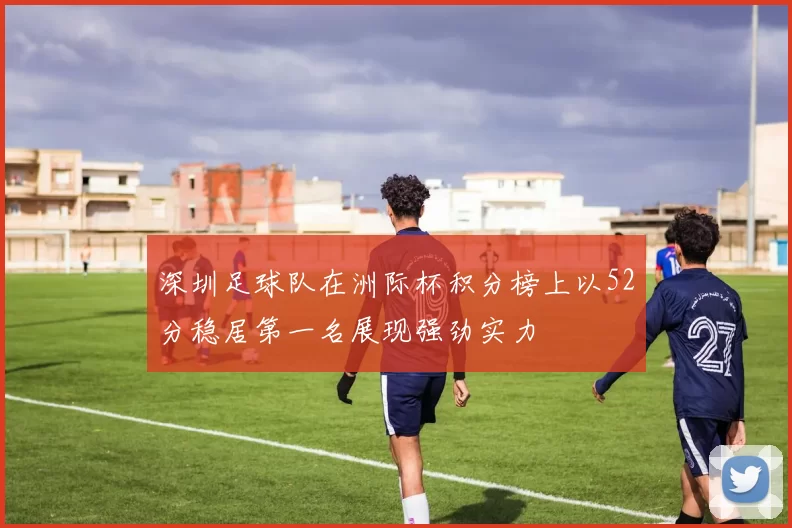深圳足球队在洲际杯积分榜上以52分稳居第一名展现强劲实力