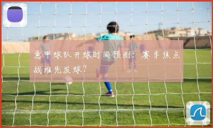 意甲球队开球时间预测：赛季焦点战谁先发球？
