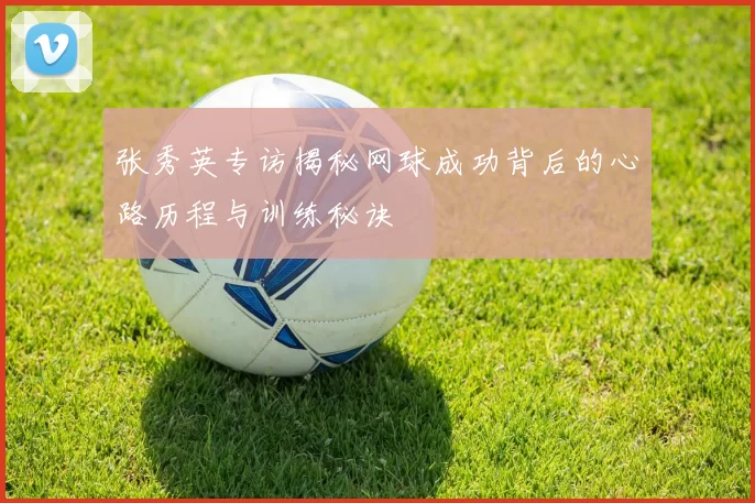 张秀英专访揭秘网球成功背后的心路历程与训练秘诀