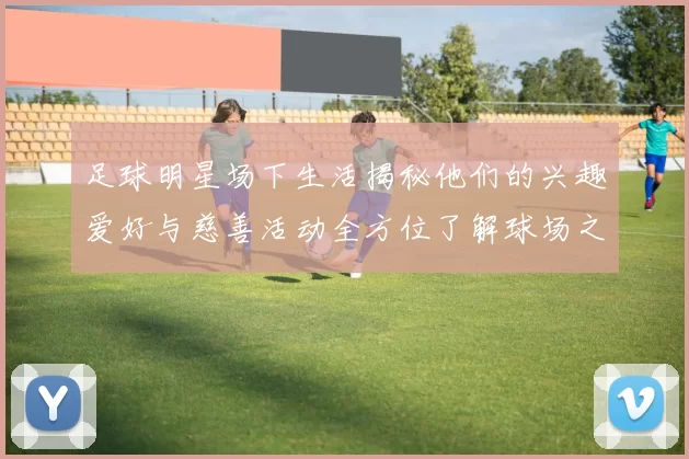 足球明星场下生活揭秘他们的兴趣爱好与慈善活动全方位了解球场之外的精彩人生