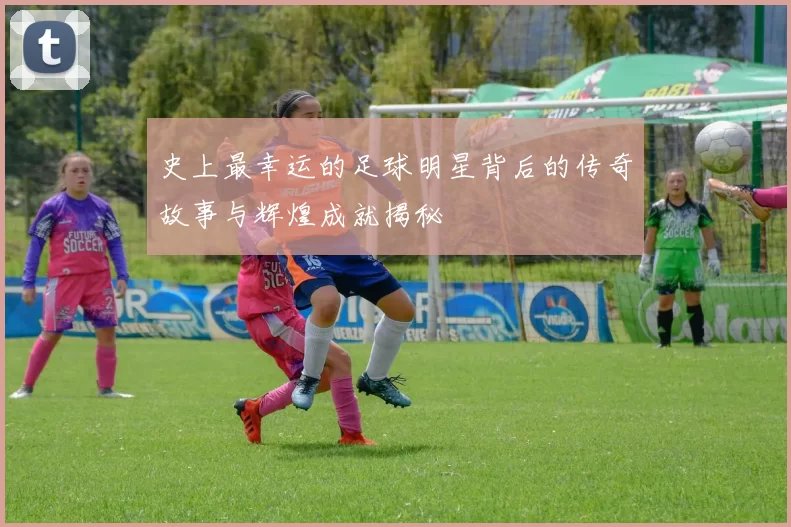 史上最幸运的足球明星背后的传奇故事与辉煌成就揭秘