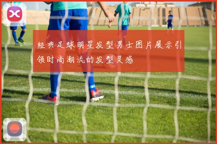 经典足球明星发型男士图片展示引领时尚潮流的发型灵感
