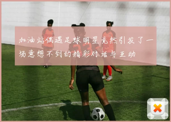 加油站偶遇足球明星竟然引发了一场意想不到的精彩对话与互动
