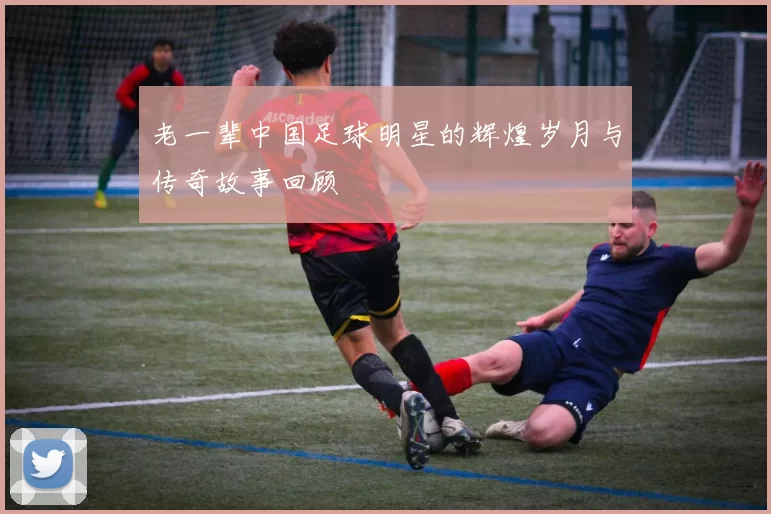 老一辈中国足球明星的辉煌岁月与传奇故事回顾