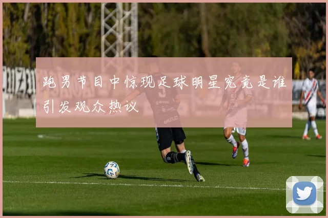 跑男节目中惊现足球明星究竟是谁引发观众热议