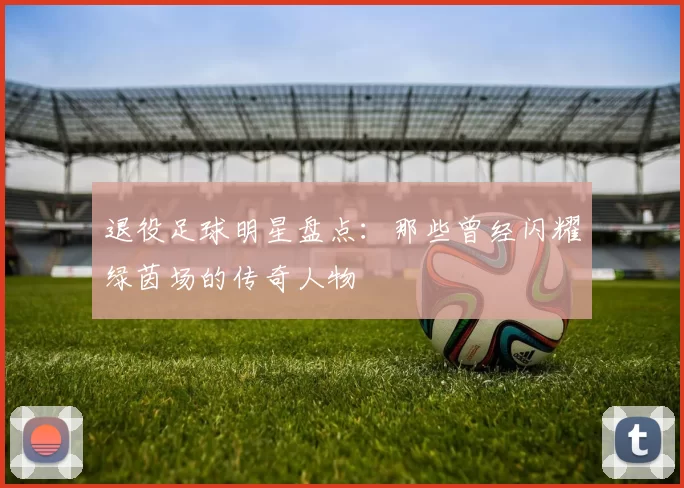 退役足球明星盘点：那些曾经闪耀绿茵场的传奇人物