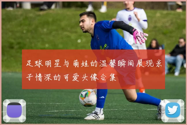足球明星与萌娃的温馨瞬间展现亲子情深的可爱头像合集