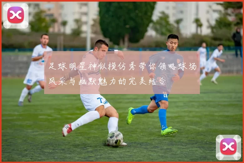 足球明星神似模仿秀带你领略球场风采与幽默魅力的完美结合