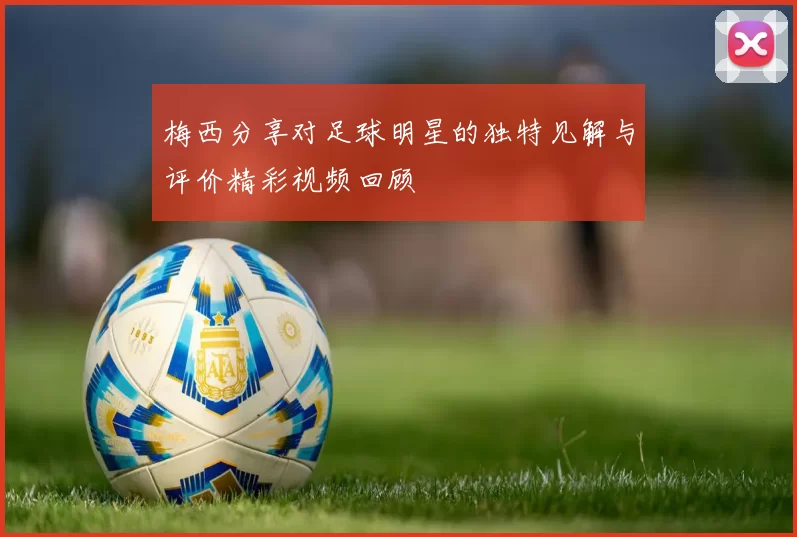 梅西分享对足球明星的独特见解与评价精彩视频回顾