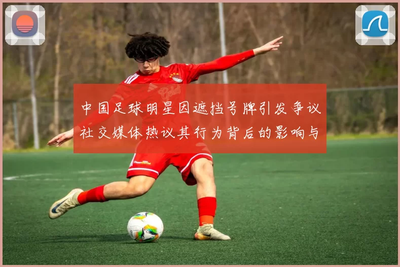 中国足球明星因遮挡号牌引发争议社交媒体热议其行为背后的影响与责任
