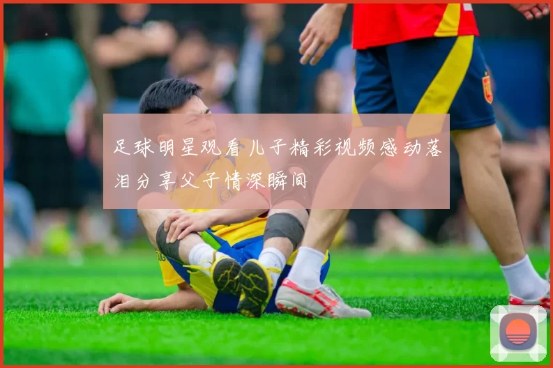 足球明星观看儿子精彩视频感动落泪分享父子情深瞬间