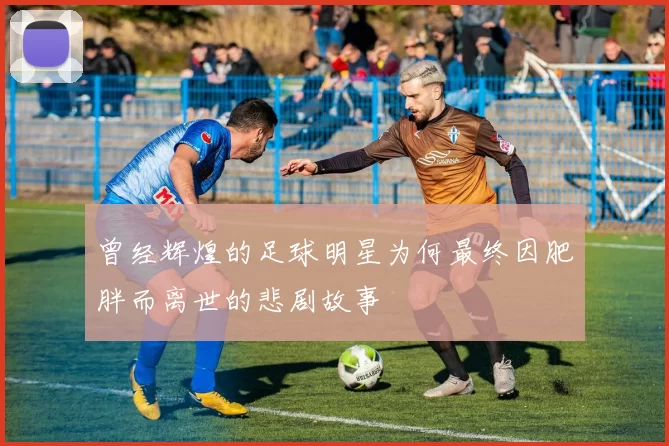 曾经辉煌的足球明星为何最终因肥胖而离世的悲剧故事