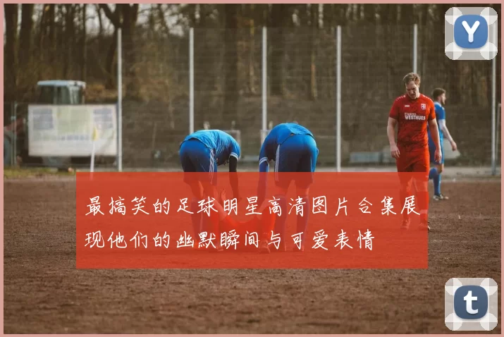 最搞笑的足球明星高清图片合集展现他们的幽默瞬间与可爱表情