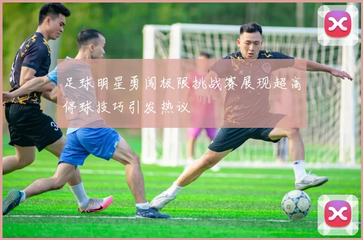 足球明星勇闯极限挑战赛展现超高停球技巧引发热议