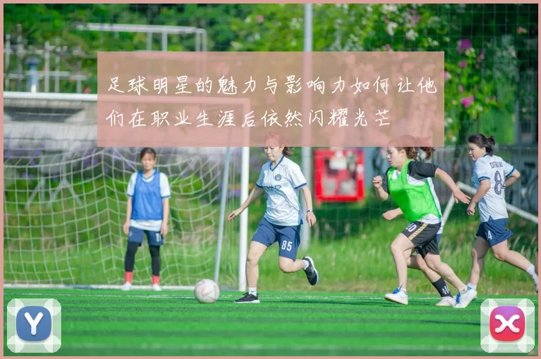 足球明星的魅力与影响力如何让他们在职业生涯后依然闪耀光芒