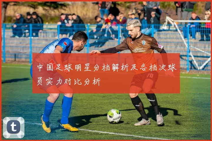 中国足球明星分档解析及各档次球员实力对比分析