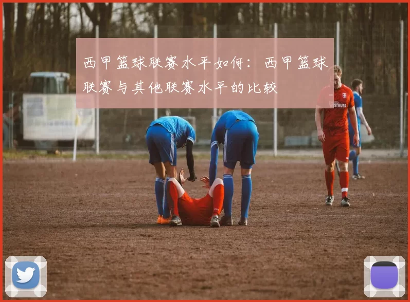 西甲篮球联赛水平如何：西甲篮球联赛与其他联赛水平的比较