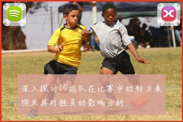深入探讨IG战队在比赛中的耐力表现及其对胜负的影响分析