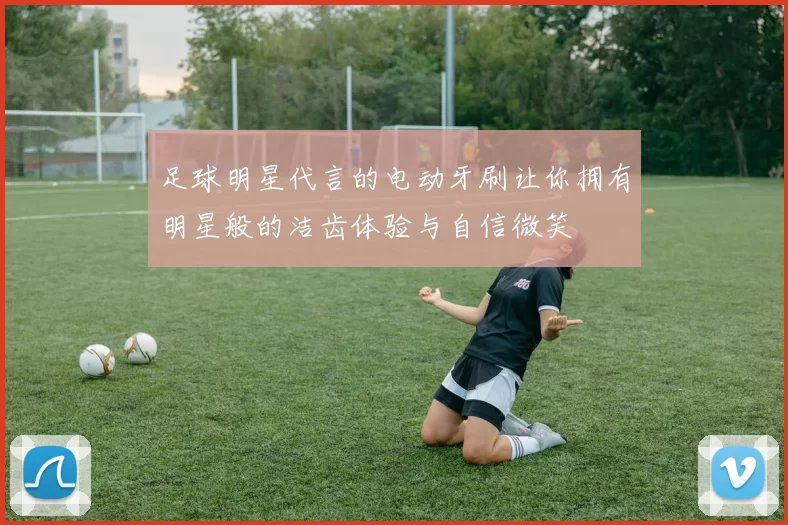 足球明星代言的电动牙刷让你拥有明星般的洁齿体验与自信微笑