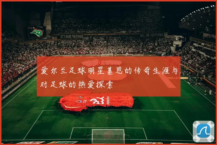 爱尔兰足球明星基恩的传奇生涯与对足球的热爱探索