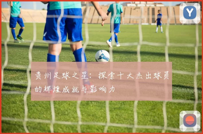 贵州足球之星：探索十大杰出球员的辉煌成就与影响力