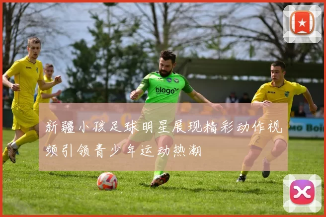 新疆小孩足球明星展现精彩动作视频引领青少年运动热潮