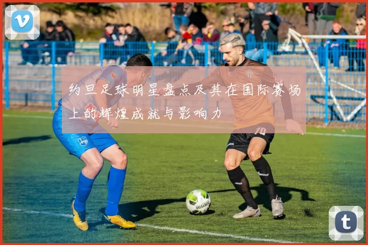 约旦足球明星盘点及其在国际赛场上的辉煌成就与影响力
