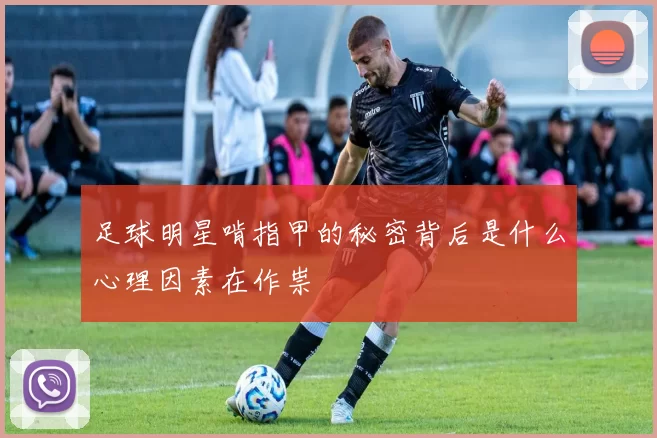足球明星啃指甲的秘密背后是什么心理因素在作祟