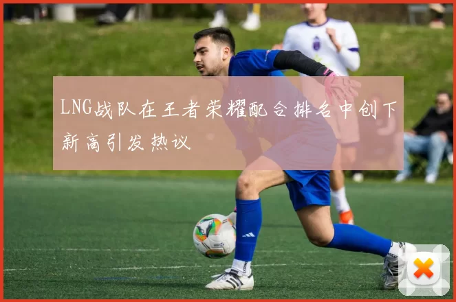 LNG战队在王者荣耀配合排名中创下新高引发热议