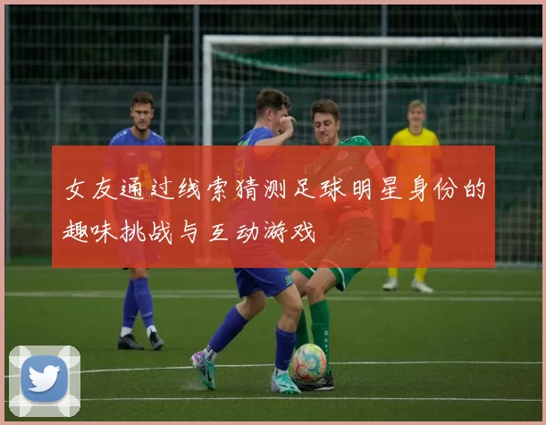 女友通过线索猜测足球明星身份的趣味挑战与互动游戏