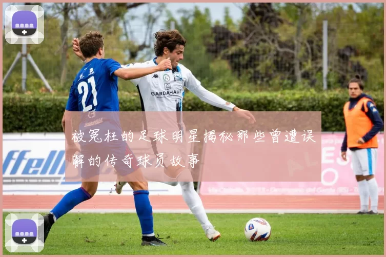 被冤枉的足球明星揭秘那些曾遭误解的传奇球员故事
