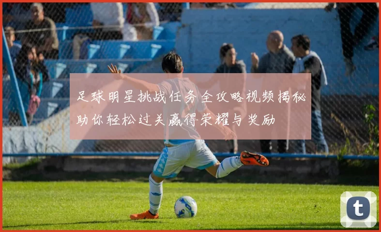 足球明星挑战任务全攻略视频揭秘助你轻松过关赢得荣耀与奖励