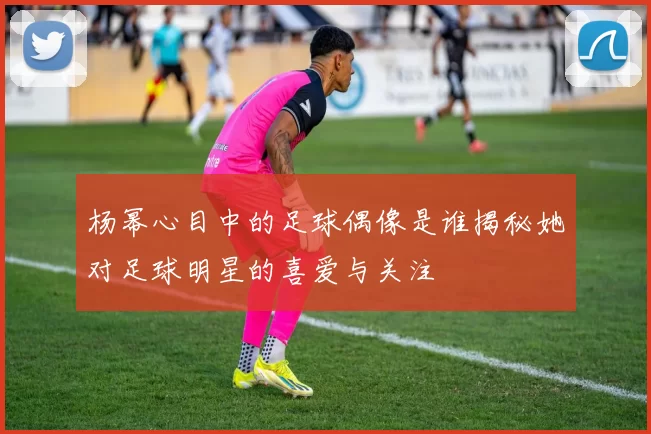 杨幂心目中的足球偶像是谁揭秘她对足球明星的喜爱与关注