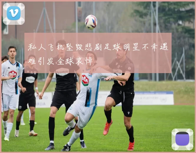 私人飞机坠毁悲剧足球明星不幸遇难引发全球哀悼