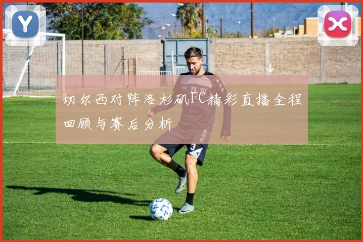切尔西对阵洛杉矶FC精彩直播全程回顾与赛后分析