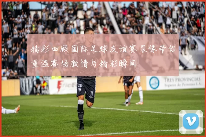 精彩回顾国际足球友谊赛录像带你重温赛场激情与精彩瞬间