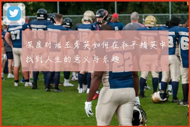 深度对话王秀英如何在和平精英中找到人生的意义与乐趣