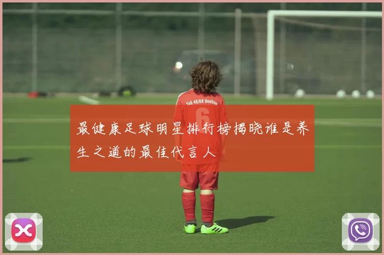 最健康足球明星排行榜揭晓谁是养生之道的最佳代言人