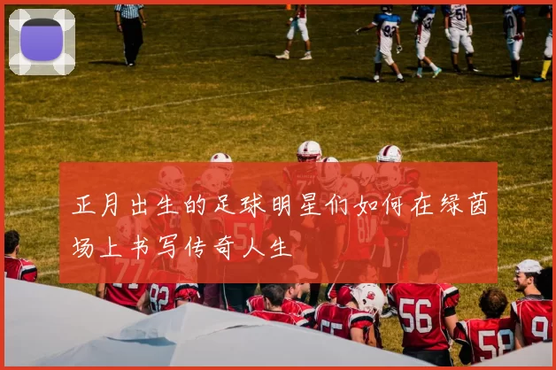 正月出生的足球明星们如何在绿茵场上书写传奇人生