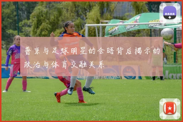 普京与足球明星的会晤背后揭示的政治与体育交融关系